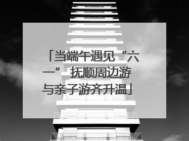 当端午遇见“六一” 抚顺周边游与亲子游齐升温