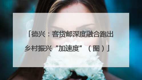 德兴：客货邮深度融合跑出乡村振兴“加速度”（图）