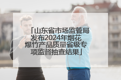 山东省市场监管局发布2024年烟花爆竹产品质量省级专项监督抽查结果