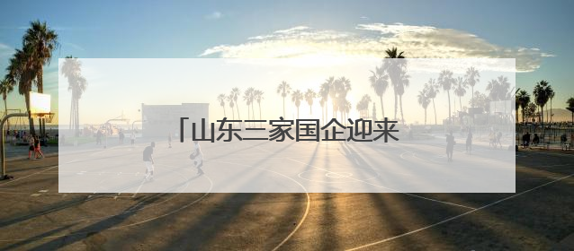 山东三家国企迎来新任 “一把手”