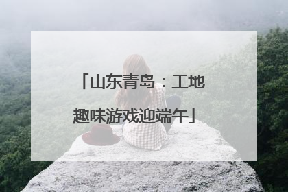 山东青岛：工地趣味游戏迎端午