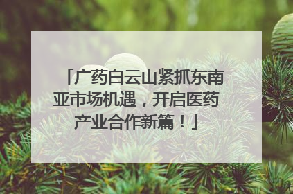 广药白云山紧抓东南亚市场机遇，开启医药产业合作新篇！