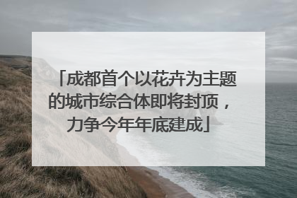 成都首个以花卉为主题的城市综合体即将封顶，力争今年年底建成