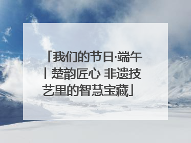 我们的节日·端午丨楚韵匠心 非遗技艺里的智慧宝藏