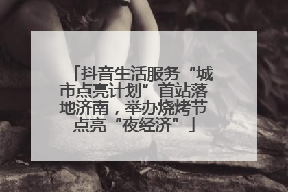 抖音生活服务“城市点亮计划”首站落地济南，举办烧烤节点亮“夜经济”