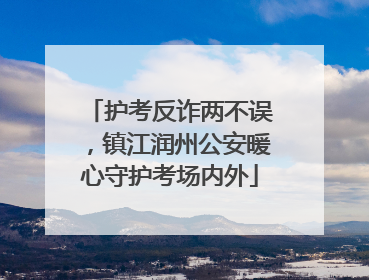 护考反诈两不误，镇江润州公安暖心守护考场内外
