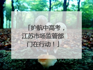 护航中高考，江苏市场监管部门在行动！