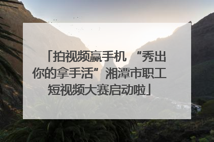拍视频赢手机 “秀出你的拿手活”湘潭市职工短视频大赛启动啦