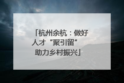 杭州余杭：做好人才“聚引留” 助力乡村振兴