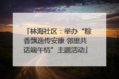 林海社区：举办“粽香飘逸传安康 邻里共话端午情”主题活动