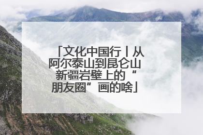 文化中国行丨从阿尔泰山到昆仑山 新疆岩壁上的“朋友圈”画的啥