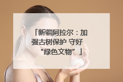 新疆阿拉尔：加强古树保护 守好“绿色文物”