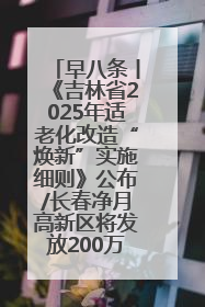 早八条丨《吉林省2025年适老化改造“焕新”实施细则》公布/长春净月高新区将发放200万元汽车消费券！