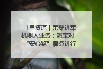 早资道｜荣耀进军机器人业务；淘宝对“安心鉴”服务进行逐步下线调整