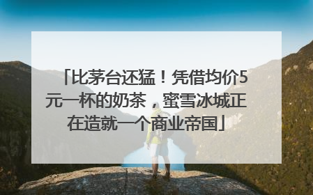 比茅台还猛！凭借均价5元一杯的奶茶，蜜雪冰城正在造就一个商业帝国