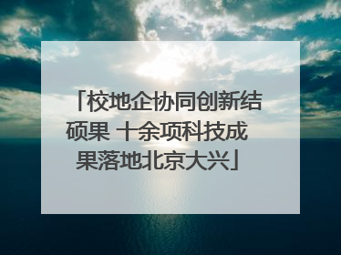 校地企协同创新结硕果 十余项科技成果落地北京大兴