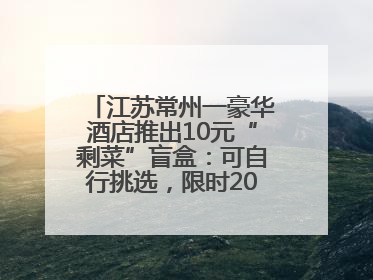 江苏常州一豪华酒店推出10元“剩菜”盲盒：可自行挑选，限时20分钟，仅限外带