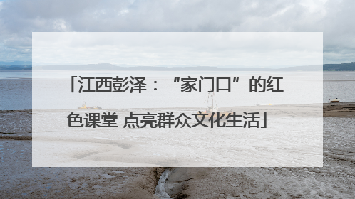 江西彭泽：“家门口”的红色课堂 点亮群众文化生活