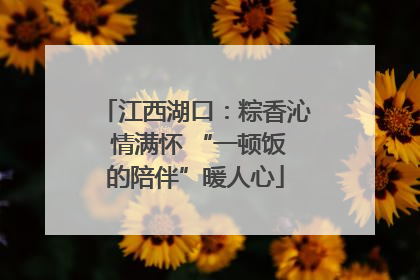 江西湖口：粽香沁 情满怀 “一顿饭的陪伴”暖人心