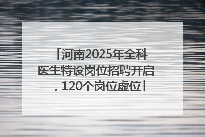 河南2025年全科医生特设岗位招聘开启，120个岗位虚位
