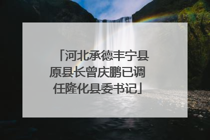 河北承德丰宁县原县长曾庆鹏已调任隆化县委书记