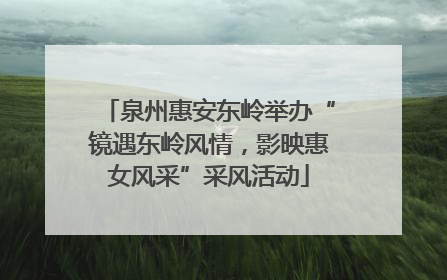 泉州惠安东岭举办“镜遇东岭风情，影映惠女风采”采风活动