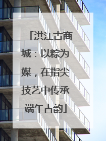 洪江古商城：以粽为媒，在指尖技艺中传承端午古韵