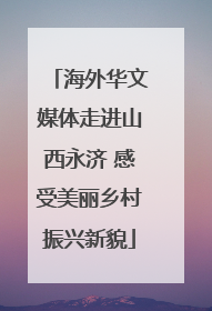海外华文媒体走进山西永济 感受美丽乡村振兴新貌