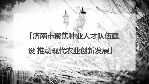 济南市聚焦种业人才队伍建设 推动现代农业创新发展