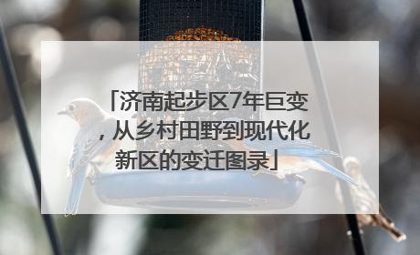济南起步区7年巨变，从乡村田野到现代化新区的变迁图录