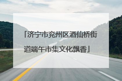 济宁市兖州区酒仙桥街道端午市集文化飘香