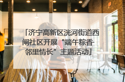 济宁高新区洸河街道西闸社区开展“端午粽香·邻里情长”主题活动
