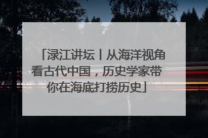 渌江讲坛丨从海洋视角看古代中国，历史学家带你在海底打捞历史