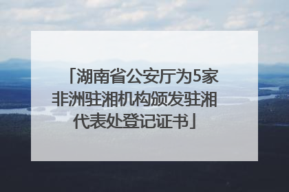 湖南省公安厅为5家非洲驻湘机构颁发驻湘代表处登记证书