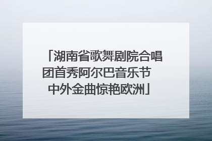 湖南省歌舞剧院合唱团首秀阿尔巴音乐节 中外金曲惊艳欧洲