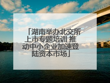 湖南举办北交所上市专题培训 推动中小企业加速登陆资本市场