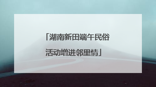 湖南新田端午民俗活动增进邻里情