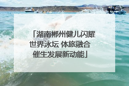 湖南郴州健儿闪耀世界泳坛 体旅融合催生发展新动能