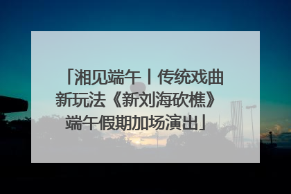 湘见端午丨传统戏曲新玩法《新刘海砍樵》端午假期加场演出