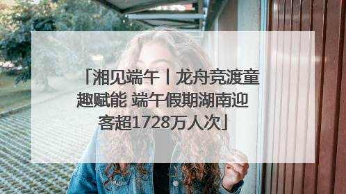 湘见端午丨龙舟竞渡童趣赋能 端午假期湖南迎客超1728万人次