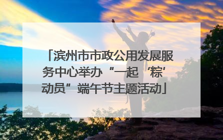 滨州市市政公用发展服务中心举办“一起‘粽’动员”端午节主题活动