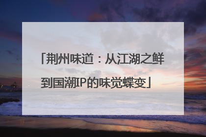 荆州味道：从江湖之鲜到国潮IP的味觉蝶变