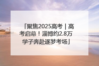 聚焦2025高考｜高考启幕！淄博约2.8万学子奔赴逐梦考场