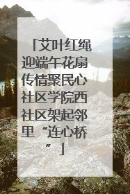 艾叶红绳迎端午花扇传情聚民心社区学院西社区架起邻里“连心桥”