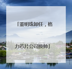 董明珠卸任，格力芯片公司换帅