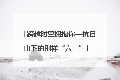 跨越时空拥抱你—抗日山下的别样“六一”
