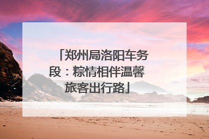 郑州局洛阳车务段：粽情相伴温馨旅客出行路