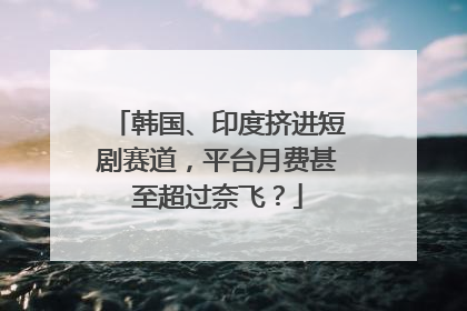 韩国、印度挤进短剧赛道，平台月费甚至超过奈飞？