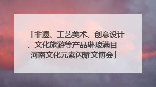 非遗、工艺美术、创意设计、文化旅游等产品琳琅满目 河南文化元素闪耀文博会