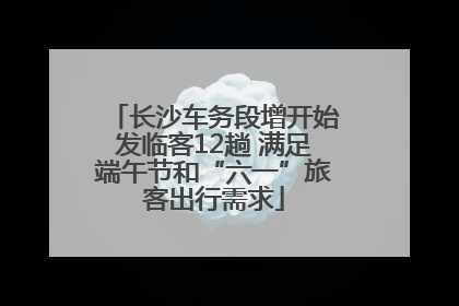 长沙车务段增开始发临客12趟 满足端午节和“六一”旅客出行需求